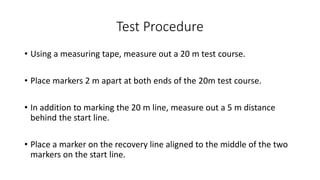 Test Procedure
• Using a measuring tape, measure out a 20 m test course.
• Place markers 2 m apart at both ends of the 20m test course.
• In addition to marking the 20 m line, measure out a 5 m distance
behind the start line.
• Place a marker on the recovery line aligned to the middle of the two
markers on the start line.
 