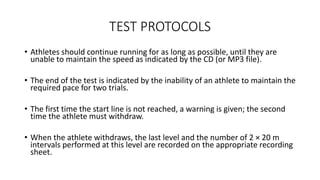 TEST PROTOCOLS
• Athletes should continue running for as long as possible, until they are
unable to maintain the speed as indicated by the CD (or MP3 file).
• The end of the test is indicated by the inability of an athlete to maintain the
required pace for two trials.
• The first time the start line is not reached, a warning is given; the second
time the athlete must withdraw.
• When the athlete withdraws, the last level and the number of 2 × 20 m
intervals performed at this level are recorded on the appropriate recording
sheet.
 