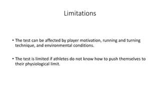 Limitations
• The test can be affected by player motivation, running and turning
technique, and environmental conditions.
• The test is limited if athletes do not know how to push themselves to
their physiological limit.
 