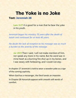 The Yoke is no Joke
Text: Jeremiah 28
Lam 3:27 It is good for a man that he bear the yoke
in his youth.
Jeremiah began his ministry 70 years after the death of
Isaiah and continued for at least 40 years.
No doubt the lack of reception to his message was as much
a burden as the severity of the message.
Jer 20:9 Then I said, I will not make mention of him,
nor speak any more in his name. But his word was in
mine heart as a burning fire shut up in my bones, and
I was weary with forbearing, and I could not stay.
In chapter 27 Jeremiah is told to wear a wooden yoke as a sign
of the coming captivity.
When God has a messenger, the Devil sends an imposter.
In Chapter28 Hananiahappearswith smooth soft words of
comfort.
 