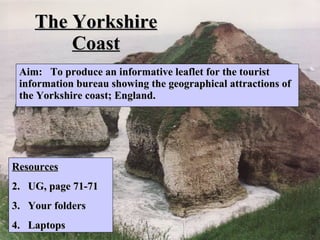 The Yorkshire Coast Aim:  To produce an informative leaflet for the tourist information bureau showing the geographical attractions of the Yorkshire coast; England.  ,[object Object],[object Object],[object Object],[object Object]