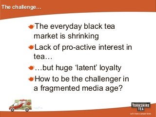 The challenge…

!  The everyday black tea

market is shrinking
!  Lack of pro-active interest in
tea…
!  …but huge ‘latent’ loyalty
!  How to be the challenger in
a fragmented media age?

 