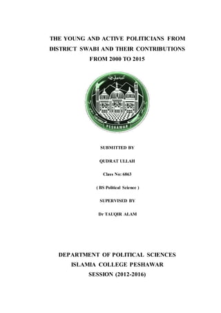 THE YOUNG AND ACTIVE POLITICIANS FROM
DISTRICT SWABI AND THEIR CONTRIBUTIONS
FROM 2000 TO 2015
SUBMITTED BY
QUDRAT ULLAH
Class No: 6863
( BS Political Science )
SUPERVISED BY
Dr TAUQIR ALAM
DEPARTMENT OF POLITICAL SCIENCES
ISLAMIA COLLEGE PESHAWAR
SESSION (2012-2016)
 