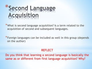 *
*What is second language acquisition? Is a term related to the
acquisition of second and subsequent languages.
*Foreign languages can be included as well in this group (depends
on the author)
REFLECT
Do you think that learning a second language is basically the
same as or different from first language acquisition? Why?
 