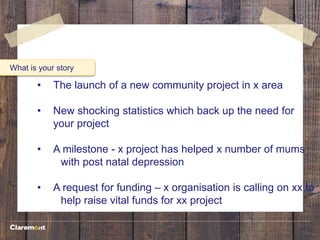 What is your story
• The launch of a new community project in x area
• New shocking statistics which back up the need for
your project
• A milestone - x project has helped x number of mums
with post natal depression
• A request for funding – x organisation is calling on xx to
help raise vital funds for xx project
 