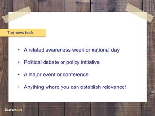 The news hook
• A related awareness week or national day
• Political debate or policy initiative
• A major event or conference
• Anything where you can establish relevance!
 