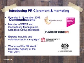 Introducing PR Claremont & marketing
Communications
• Founded in November 2008
• Member of PRCA and
Consultancy Management
Standard (CMS) accredited
• Experts in public and
voluntary sector campaigns
• Winners of the PR Week
Specialist Agency of the
year 2014
 