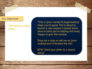 Your initial email
The story in a few
lines:
“This is [your name] of [organisation].
Hope you’re good. We’re about to
launch a new project in [area] which
aims to [who you’re helping and how]
Happy to give first refusal.
Drop me a note or call me on [your
mobile] and I’ll forward the info.
BTW: liked your [refer to a recent
story]”
 
