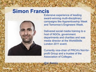 Simon Francis
Extensive experience of leading
award-winning multi-disciplinary
campaigns like Apprenticeship Week
and Tomorrow’s Engineers Week.
Delivered social media training to a
host of NGOs, government
departments and charities and was
media director at the WorldSkills
London 2011 event.
Currently vice-chair of PRCA’s Not-for-
profit Group and a trustee of the
Association of Colleges.
@si_francis
 