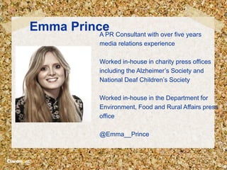 Emma PrinceA PR Consultant with over five years
media relations experience
Worked in-house in charity press offices
including the Alzheimer’s Society and
National Deaf Children’s Society
Worked in-house in the Department for
Environment, Food and Rural Affairs press
office
@Emma__Prince
 