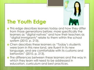 The Youth Edge
   This edge describes learners today and how they differ
    from those generations before; more specifically the
    learners as “digital natives” and how their teachers as
    “digital immigrants” relate to them within the school
    system (2010, p. 213).
   Chen describes these learners as “Today’s students
    were born in this new land, are fluent in its new
    language, and are comfortable with its customs and
    behaviors” (2010, p. 213).
   The differences between these learners and the way in
    which they learn will need to be addressed in
    education, curriculum and best practices.
 