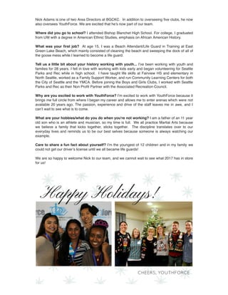 Nick Adams is one of two Area Directors at BGCKC.  In addition to overseeing ﬁve clubs, he now
also oversees YouthForce. We are excited that he's now part of our team.
Where did you go to school? I attended Bishop Blanchet High School. For college, I graduated
from UW with a degree in American Ethnic Studies, emphasis on African American History.
What was your ﬁrst job?  At age 15, I was a Beach Attendant/Life Guard in Training at East
Green Lake Beach, which mainly consisted of cleaning the beach and sweeping the dock of all of
the goose mess while I learned to become a life guard. 
Tell us a little bit about your history working with youth... I’ve been working with youth and
families for 28 years. I fell in love with working with kids early and began volunteering for Seattle
Parks and Rec while in high school.  I have taught life skills at Fairview HS and elementary in
North Seattle, worked as a Family Support Worker, and run Community Learning Centers for both
the City of Seattle and the YMCA. Before joining the Boys and Girls Clubs, I worked with Seattle
Parks and Rec as their Non Proﬁt Partner with the Associated Recreation Council. 
Why are you excited to work with YouthForce? I’m excited to work with YouthForce because it
brings me full circle from where I began my career and allows me to enter arenas which were not
available 20 years ago. The passion, experience and drive of the staff leaves me in awe, and I
can’t wait to see what is to come.
What are your hobbies/what do you do when you're not working? I am a father of an 11 year
old son who is an athlete and musician, so my time is full.  We all practice Martial Arts because
we believe a family that kicks together, sticks together.  The discipline translates over to our
everyday lives and reminds us to be our best selves because someone is always watching our
example.
Care to share a fun fact about yourself? I’m the youngest of 12 children and in my family  we
could not get our driver’s license until we all became life guards!
We are so happy to welcome Nick to our team, and we cannot wait to see what 2017 has in store
for us!
 