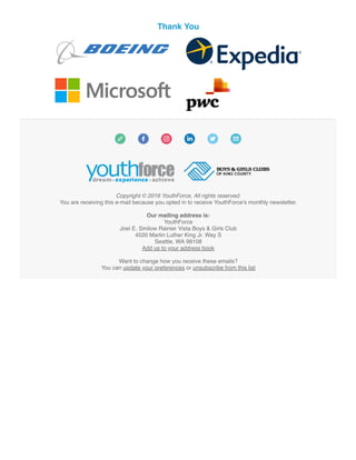 Thank You
Copyright © 2016 YouthForce, All rights reserved.
You are receiving this e-mail because you opted in to receive YouthForce's monthly newsletter.
Our mailing address is:
YouthForce
Joel E. Smilow Rainier Vista Boys & Girls Club
4520 Martin Luther King Jr. Way S
Seattle, WA 98108
Add us to your address book
Want to change how you receive these emails?
You can update your preferences or unsubscribe from this list
 