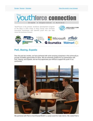 Donate  Sponsor  Volunteer View this email in your browser
YouthForce is the premier workforce development program
of the  Boys & Girls Clubs of King County  that connects
innovative businesses with talented youth who can help
move the business forward. 
PwC, Boeing, Expedia
Over the past two months, we have partnered with some amazing companies in the community to
provide incredible opportunities for teens. We are extremely grateful for our partnerships with
PwC, Boeing, and Expedia, and we truly appreciate your efforts to support the youth in our
community!
We partnered with PwC to host #CareerREADY, a career event for male interns. We visited PwC’s
 