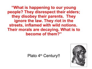 “What is happening to our young
people? They disrespect their elders;
  they disobey their parents. They
    ignore the law. They riot in the
 streets, inflamed with wild notions.
Their morals are decaying. What is to
           become of them?”




          Plato 4th Century!!
 