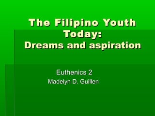 T he Filipino Youth
Today:
Dreams and aspiration
Euthenics 2
Madelyn D. Guillen

 