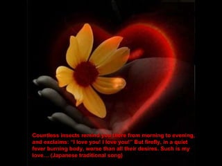 Countless insects remind you there from morning to evening, and exclaims: “I love you! I love you!” But firefly, in a quiet fever burning body, worse than all their desires. Such is my love… (Japanese traditional song) 