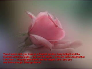 Time I spend with you I see as a fragrant garden, hazy twilight and the fountain which he sings… you and me alone – it fills me with a feeling that  I am alive… They say that others see the angels, and I saw you and that , s enough. (George Moore) 