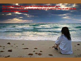 The right time for love when we belive that only we can love, that no one ever before us is not so loved and so no one after us will not like. (Johann Wolfgang Goethe) 