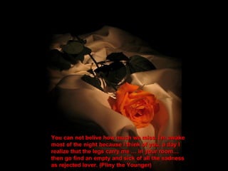 You can not belive how much we miss. I ` m awake most of the night because I think of you, a day I  realize that the legs carry me … in your room… then go find an empty and sick of all the sadness as rejected lover. (Pliny the Younger) 