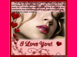 …  And remember every moment of the night where you do not have all that night inwhich I am far from you where you want me, I inflicted pain and suffering that is equal to the realization that these moments of the night and lost, lost, lost forever. (Jack London) 