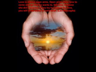 Love is always open arms. Open arms allow love to come and go that he wants to, feel free, because she did it anyway. If you try to capture the love, you will understand to hold itself. (Leo Buscaglia) 