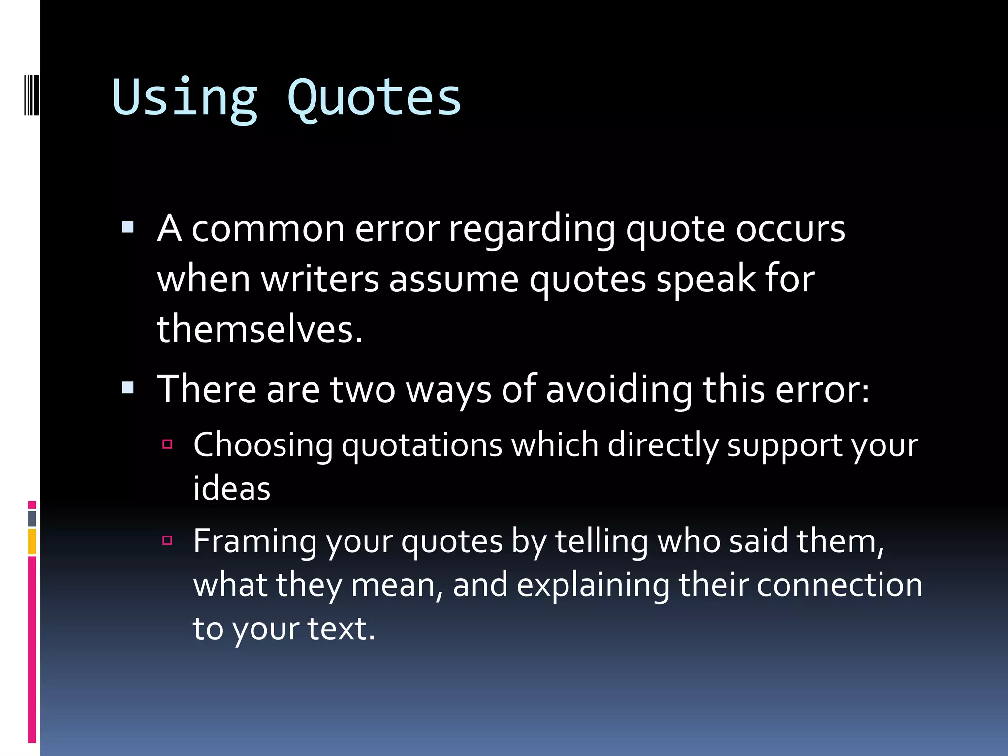 Using Quotes

 A common error regarding quote occurs
  when writers assume quotes speak for
  themselves.
 There are two ways of avoiding this error:
   Choosing quotations which directly support your
    ideas
   Framing your quotes by telling who said them,
    what they mean, and explaining their connection
    to your text.
 