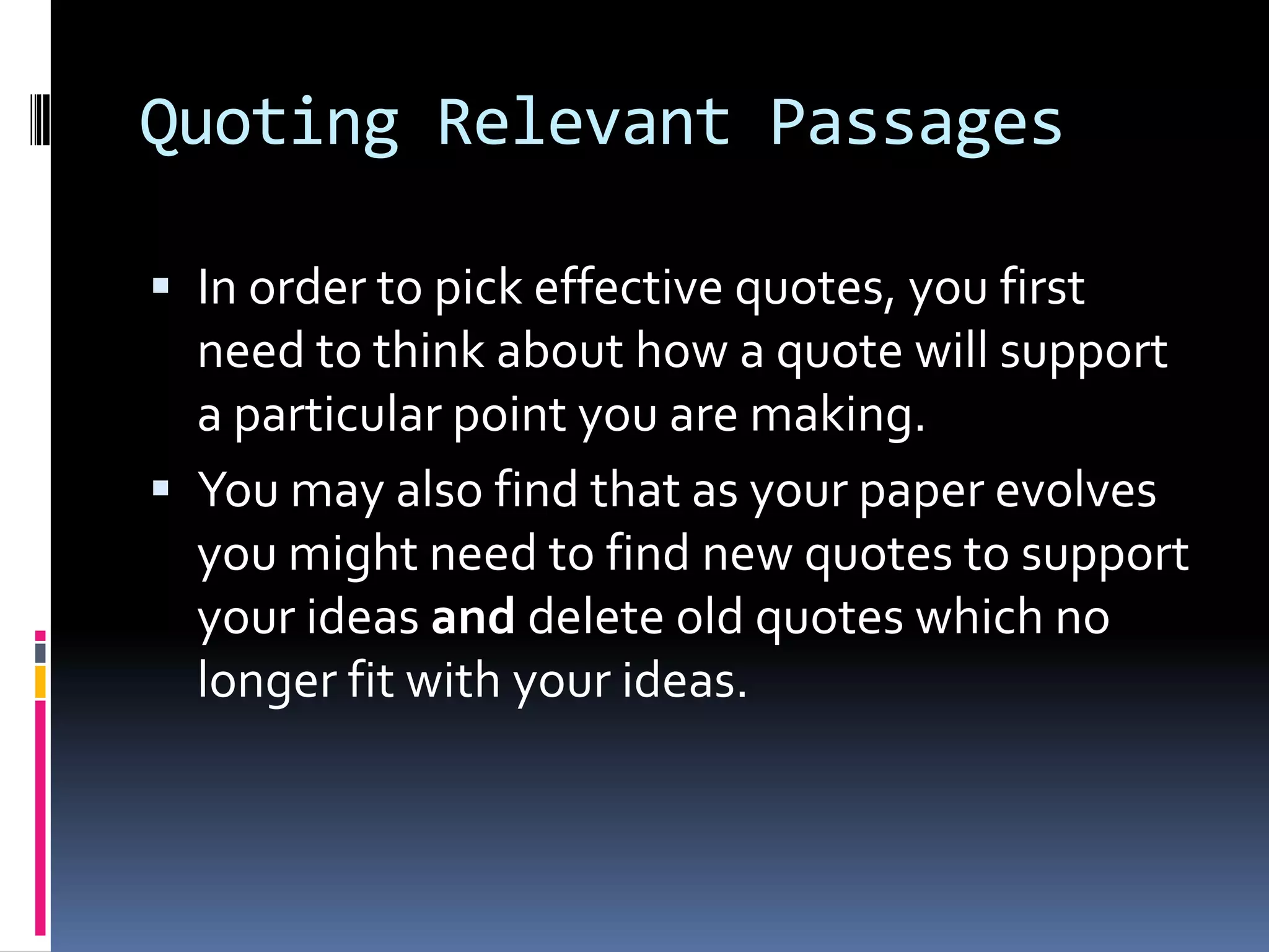Quoting Relevant Passages

 In order to pick effective quotes, you first
  need to think about how a quote will support
  a particular point you are making.
 You may also find that as your paper evolves
  you might need to find new quotes to support
  your ideas and delete old quotes which no
  longer fit with your ideas.
 