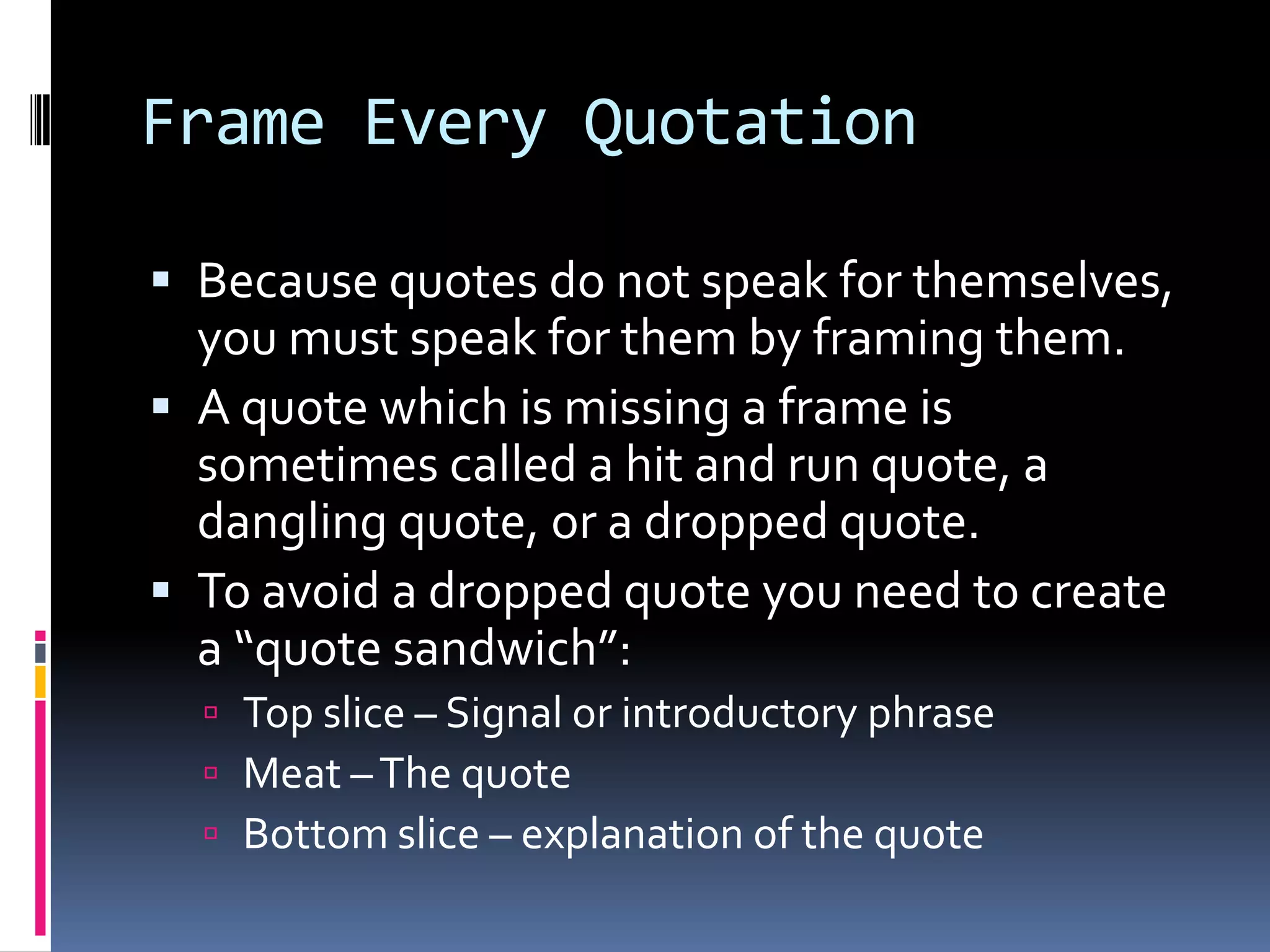 Frame Every Quotation

 Because quotes do not speak for themselves,
  you must speak for them by framing them.
 A quote which is missing a frame is
  sometimes called a hit and run quote, a
  dangling quote, or a dropped quote.
 To avoid a dropped quote you need to create
  a “quote sandwich”:
   Top slice – Signal or introductory phrase
   Meat – The quote
   Bottom slice – explanation of the quote
 