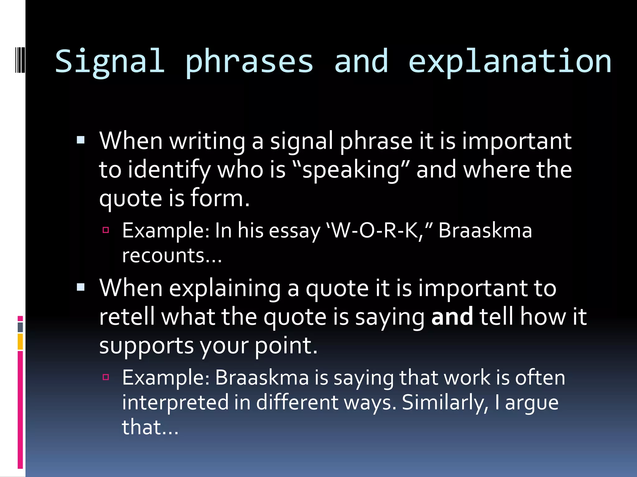 Signal phrases and explanation

  When writing a signal phrase it is important
   to identify who is “speaking” and where the
   quote is form.
    Example: In his essay ‘W-O-R-K,” Braaskma
     recounts…
  When explaining a quote it is important to
   retell what the quote is saying and tell how it
   supports your point.
    Example: Braaskma is saying that work is often
     interpreted in different ways. Similarly, I argue
     that…
 