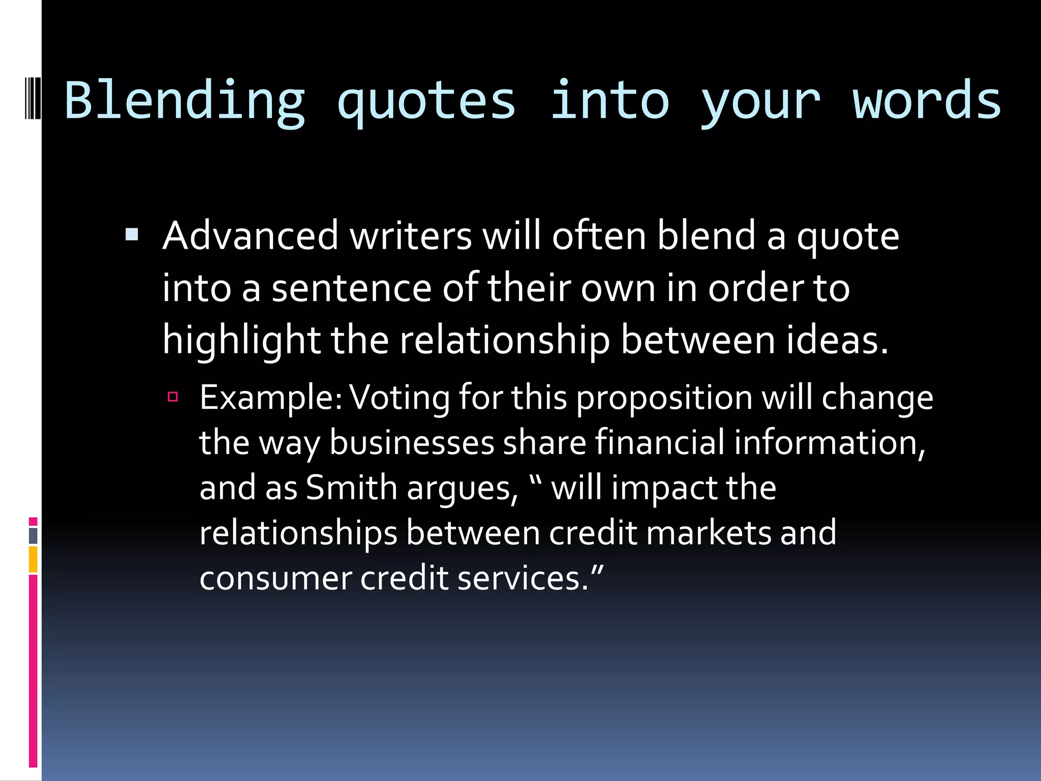 Blending quotes into your words

  Advanced writers will often blend a quote
   into a sentence of their own in order to
   highlight the relationship between ideas.
    Example: Voting for this proposition will change
     the way businesses share financial information,
     and as Smith argues, “ will impact the
     relationships between credit markets and
     consumer credit services.”
 