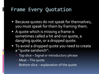 Frame Every Quotation

 Because quotes do not speak for themselves,
  you must speak for them by framing them.
 A quote which is missing a frame is
  sometimes called a hit and run quote, a
  dangling quote, or a dropped quote.
 To avoid a dropped quote you need to create
  a “quote sandwich”:
   Top slice – Signal or introductory phrase
   Meat – The quote
   Bottom slice – explanation of the quote
 