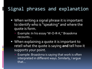 Signal phrases and explanation

  When writing a signal phrase it is important
   to identify who is “speaking” and where the
   quote is form.
    Example: In his essay ‘W-O-R-K,” Braaskma
     recounts…
  When explaining a quote it is important to
   retell what the quote is saying and tell how it
   supports your point.
    Example: Braaskma is saying that work is often
     interpreted in different ways. Similarly, I argue
     that…
 