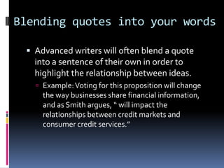 Blending quotes into your words

  Advanced writers will often blend a quote
   into a sentence of their own in order to
   highlight the relationship between ideas.
    Example: Voting for this proposition will change
     the way businesses share financial information,
     and as Smith argues, “ will impact the
     relationships between credit markets and
     consumer credit services.”
 