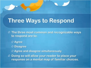 Three Ways to Respond
 The three most common and recognizable ways
 to respond are to:
  Agree
  Disagree
  Agree and disagree simultaneously
 Doing so will allow your reader to place your
 response on a mental map of familiar choices.
 