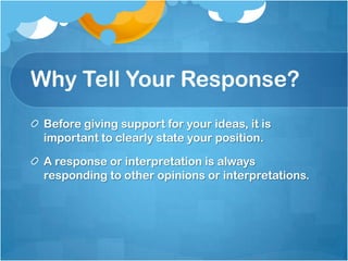Why Tell Your Response?
 Before giving support for your ideas, it is
 important to clearly state your position.

 A response or interpretation is always
 responding to other opinions or interpretations.
 