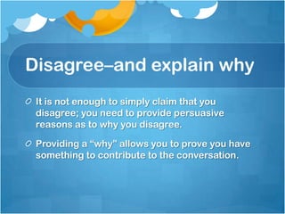 Disagree–and explain why
 It is not enough to simply claim that you
 disagree; you need to provide persuasive
 reasons as to why you disagree.

 Providing a “why” allows you to prove you have
 something to contribute to the conversation.
 