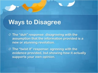 Ways to Disagree
 The “duh” response: disagreeing with the
 assumption that the information provided is a
 new or stunning revelation.

 The “twist it” response: agreeing with the
 evidence provided, but showing how it actually
 supports your own opinion.
 