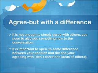 Agree-but with a difference
 It is not enough to simply agree with others; you
 need to also add something new to the
 conversation.

 It is important to open up some difference
 between your position and the one your
 agreeing with (don’t parrot the ideas of others).
 