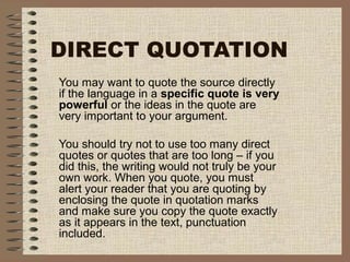 DIRECT QUOTATION
You may want to quote the source directly
if the language in a specific quote is very
powerful or the ideas in the quote are
very important to your argument.
You should try not to use too many direct
quotes or quotes that are too long – if you
did this, the writing would not truly be your
own work. When you quote, you must
alert your reader that you are quoting by
enclosing the quote in quotation marks
and make sure you copy the quote exactly
as it appears in the text, punctuation
included.
 