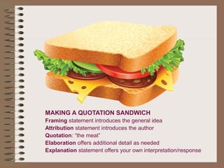 MAKING A QUOTATION SANDWICH
Framing statement introduces the general idea
Attribution statement introduces the author
Quotation: “the meat”
Elaboration offers additional detail as needed
Explanation statement offers your own interpretation/response
 