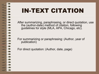 IN-TEXT CITATION
After summarizing, paraphrasing, or direct quotation, use
the (author-date) method of citation, following
guidelines for style (MLA, APA, Chicago, etc).
For summarizing or paraphrasing: (Author, year of
publication)
For direct quotation: (Author, date, page)
 