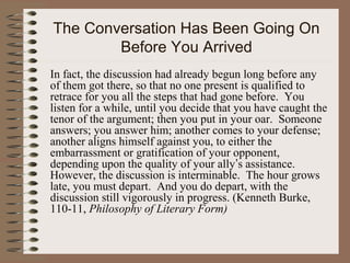 The Conversation Has Been Going On
Before You Arrived
In fact, the discussion had already begun long before any
of them got there, so that no one present is qualified to
retrace for you all the steps that had gone before. You
listen for a while, until you decide that you have caught the
tenor of the argument; then you put in your oar. Someone
answers; you answer him; another comes to your defense;
another aligns himself against you, to either the
embarrassment or gratification of your opponent,
depending upon the quality of your ally’s assistance.
However, the discussion is interminable. The hour grows
late, you must depart. And you do depart, with the
discussion still vigorously in progress. (Kenneth Burke,
110-11, Philosophy of Literary Form)
 