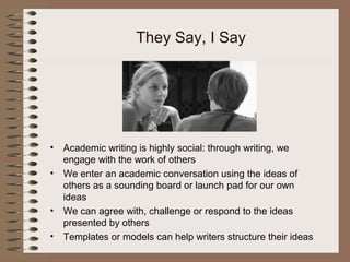 They Say, I Say
• Academic writing is highly social: through writing, we
engage with the work of others
• We enter an academic conversation using the ideas of
others as a sounding board or launch pad for our own
ideas
• We can agree with, challenge or respond to the ideas
presented by others
• Templates or models can help writers structure their ideas
 