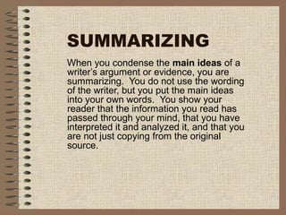 SUMMARIZING
When you condense the main ideas of a
writer’s argument or evidence, you are
summarizing. You do not use the wording
of the writer, but you put the main ideas
into your own words. You show your
reader that the information you read has
passed through your mind, that you have
interpreted it and analyzed it, and that you
are not just copying from the original
source.
 