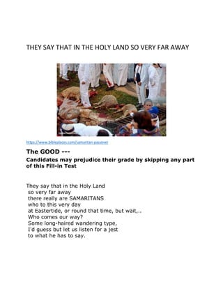 THEY SAY THAT IN THE HOLY LAND SO VERY FAR AWAY
https://www.bibleplaces.com/samaritan-passover
The GOOD ---
Candidates may prejudice their grade by skipping any part
of this Fill-in Test
They say that in the Holy Land
so very far away
there really are SAMARITANS
who to this very day
at Eastertide, or round that time, but wait,..
Who comes our way?
Some long-haired wandering type,
I'd guess but let us listen for a jest
to what he has to say.
 
