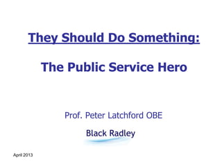 April 2013
They Should Do Something:
The Public Service Hero
Prof. Peter Latchford OBE
 