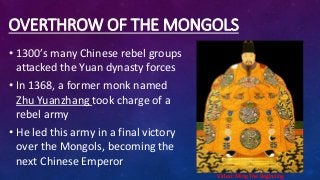 OVERTHROW OF THE MONGOLS
• 1300’s many Chinese rebel groups
attacked the Yuan dynasty forces
• In 1368, a former monk named
Zhu Yuanzhang took charge of a
rebel army
• He led this army in a final victory
over the Mongols, becoming the
next Chinese Emperor
Video: Ming The Beginning
 