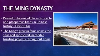 THE MING DYNASTY
• Proved to be one of the most stable
and prosperous times in Chinese
history (1368-1644)
• The Ming’s grew in fame across the
seas and sponsored incredible
building projects throughout China
 
