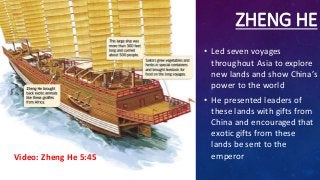 ZHENG HE
• Led seven voyages
throughout Asia to explore
new lands and show China’s
power to the world
• He presented leaders of
these lands with gifts from
China and encouraged that
exotic gifts from these
lands be sent to the
emperorVideo: Zheng He 5:45
 